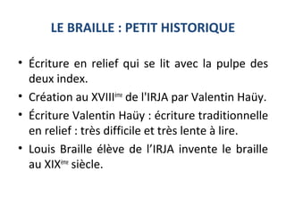 LE BRAILLE : PETIT HISTORIQUE
• Écriture en relief qui se lit avec la pulpe des
deux index.
• Création au XVIIIème
de l'IRJA par Valentin Haüy.
• Écriture Valentin Haüy : écriture traditionnelle
en relief : très difficile et très lente à lire.
• Louis Braille élève de l’IRJA invente le braille
au XIXème
siècle.
 
