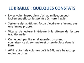 LE BRAILLE : QUELQUES CONSTATS
• Livres volumineux, plein d’air au milieu, on peut
facilement effacer les points : écriture fragile.
• Système alphabétique : façon d’écrire une langue, pas
une langue propre.
• Vitesse de lecture inférieure à la vitesse de lecture
traditionnelle.
• On ne peut pas lire en diagonale : on prend
connaissance du sommaire et on se déplace dans le
livre.
• AVH : autant de volumes qu’à la BPI, mais beaucoup
moins de titres.
 
