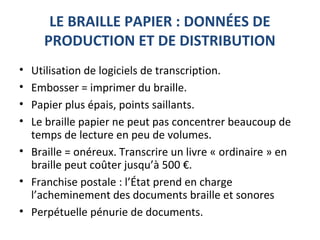 LE BRAILLE PAPIER : DONNÉES DE
PRODUCTION ET DE DISTRIBUTION
• Utilisation de logiciels de transcription.
• Embosser = imprimer du braille.
• Papier plus épais, points saillants.
• Le braille papier ne peut pas concentrer beaucoup de
temps de lecture en peu de volumes.
• Braille = onéreux. Transcrire un livre « ordinaire » en
braille peut coûter jusqu’à 500 €.
• Franchise postale : l’État prend en charge
l’acheminement des documents braille et sonores
• Perpétuelle pénurie de documents.
 