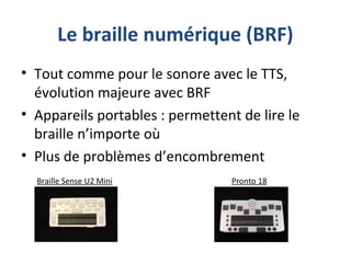 Le braille numérique (BRF)
• Tout comme pour le sonore avec le TTS,
évolution majeure avec BRF
• Appareils portables : permettent de lire le
braille n’importe où
• Plus de problèmes d’encombrement
Braille Sense U2 Mini Pronto 18
 