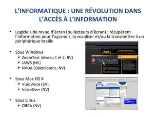 L’INFORMATIQUE : UNE RÉVOLUTION DANS
L’ACCÈS À L’INFORMATION
• Logiciels de revue d’écran (ou lecteurs d’écran) : récupèrent
l’information pour l’agrandir, la vocaliser et/ou la transmettre à un
périphérique braille
• Sous Windows
 ZoomText (niveau 1 et 2, BV)
 JAWS (NV)
 NVDA (OpenSource, NV)
• Sous Mac OS X
 VisioVoice (BV)
 VoiceOver (NV)
• Sous Linux
 ORCA (NV)
 