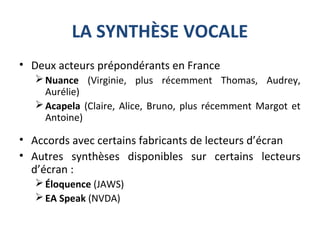 LA SYNTHÈSE VOCALE
• Deux acteurs prépondérants en France
Nuance (Virginie, plus récemment Thomas, Audrey,
Aurélie)
Acapela (Claire, Alice, Bruno, plus récemment Margot et
Antoine)
• Accords avec certains fabricants de lecteurs d’écran
• Autres synthèses disponibles sur certains lecteurs
d’écran :
Éloquence (JAWS)
EA Speak (NVDA)
 