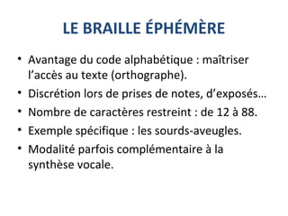 LE BRAILLE ÉPHÉMÈRE
• Avantage du code alphabétique : maîtriser
l’accès au texte (orthographe).
• Discrétion lors de prises de notes, d’exposés…
• Nombre de caractères restreint : de 12 à 88.
• Exemple spécifique : les sourds-aveugles.
• Modalité parfois complémentaire à la
synthèse vocale.
 