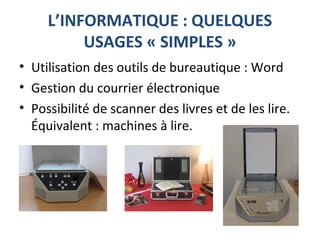 L’INFORMATIQUE : QUELQUES
USAGES « SIMPLES »
• Utilisation des outils de bureautique : Word
• Gestion du courrier électronique
• Possibilité de scanner des livres et de les lire.
Équivalent : machines à lire.
 