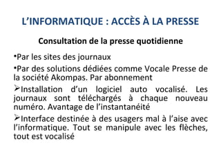 L’INFORMATIQUE : ACCÈS À LA PRESSE
Consultation de la presse quotidienne
•Par les sites des journaux
•Par des solutions dédiées comme Vocale Presse de
la société Akompas. Par abonnement
Installation d’un logiciel auto vocalisé. Les
journaux sont téléchargés à chaque nouveau
numéro. Avantage de l’instantanéité
Interface destinée à des usagers mal à l’aise avec
l’informatique. Tout se manipule avec les flèches,
tout est vocalisé
 