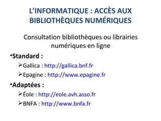 L’INFORMATIQUE : ACCÈS AUX
BIBLIOTHÈQUES NUMÉRIQUES
Consultation bibliothèques ou librairies
numériques en ligne
•Standard :
Gallica : http://gallica.bnf.fr
Epagine : http://www.epagine.fr
•Adaptées :
Éole : http://eole.avh.asso.fr
BNFA : http://www.bnfa.fr
 