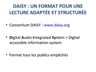 DAISY : UN FORMAT POUR UNE
LECTURE ADAPTÉE ET STRUCTURÉE
• Consortium DAISY : www.daisy.org
• Digital Audio Integrated System = Digital
accessible information system
• Format tous les publics empêchés
 