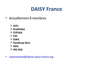 DAISY France
• Actuellement 8 membres
 AVH
 BrailleNet
 CFPSAA
 FAF
 GIAA
 Handicap Zéro
 INJA
 INS HEA
• representant@cfpsaa.daisy-france.org
 