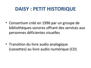 DAISY : PETIT HISTORIQUE
• Consortium créé en 1996 par un groupe de
bibliothèques sonores offrant des services aux
personnes déficientes visuelles
• Transition du livre audio analogique
(cassettes) au livre audio numérique (CD)
 
