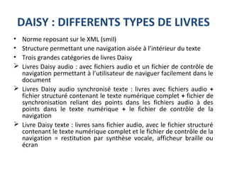 DAISY : DIFFERENTS TYPES DE LIVRES
• Norme reposant sur le XML (smil)
• Structure permettant une navigation aisée à l’intérieur du texte
• Trois grandes catégories de livres Daisy
 Livres Daisy audio : avec fichiers audio et un fichier de contrôle de
navigation permettant à l’utilisateur de naviguer facilement dans le
document
 Livres Daisy audio synchronisé texte : livres avec fichiers audio +
fichier structuré contenant le texte numérique complet + fichier de
synchronisation reliant des points dans les fichiers audio à des
points dans le texte numérique + le fichier de contrôle de la
navigation
 Livre Daisy texte : livres sans fichier audio, avec le fichier structuré
contenant le texte numérique complet et le fichier de contrôle de la
navigation = restitution par synthèse vocale, afficheur braille ou
écran
 
