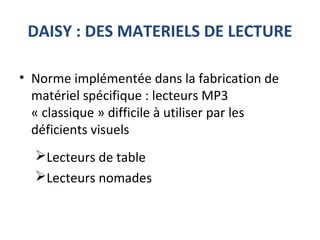 DAISY : DES MATERIELS DE LECTURE
• Norme implémentée dans la fabrication de
matériel spécifique : lecteurs MP3
« classique » difficile à utiliser par les
déficients visuels
Lecteurs de table
Lecteurs nomades
 