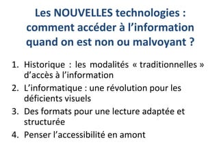 Les NOUVELLES technologies :
comment accéder à l’information
quand on est non ou malvoyant ?
1. Historique : les modalités « traditionnelles »
d’accès à l’information
2. L’informatique : une révolution pour les
déficients visuels
3. Des formats pour une lecture adaptée et
structurée
4. Penser l’accessibilité en amont
 