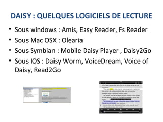 DAISY : QUELQUES LOGICIELS DE LECTURE
• Sous windows : Amis, Easy Reader, Fs Reader
• Sous Mac OSX : Olearia
• Sous Symbian : Mobile Daisy Player , Daisy2Go
• Sous IOS : Daisy Worm, VoiceDream, Voice of
Daisy, Read2Go
 