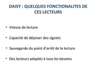 DAISY : QUELQUES FONCTIONALITES DE
CES LECTEURS
• Vitesse de lecture
• Capacité de déposer des signets
• Sauvegarde du point d’arrêt de la lecture
• Des lecteurs adaptés à tous les besoins
 