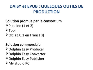DAISY et EPUB : QUELQUES OUTILS DE
PRODUCTION
Solution promue par le consortium
Pipeline (1 et 2)
Tobi
OBI (3.0.1 en Français)
Solution commerciale
Dolphin Easy Producer
Dolphin Easy Converter
Dolphin Easy Publisher
My studio PC
 