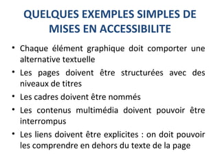 QUELQUES EXEMPLES SIMPLES DE
MISES EN ACCESSIBILITE
• Chaque élément graphique doit comporter une
alternative textuelle
• Les pages doivent être structurées avec des
niveaux de titres
• Les cadres doivent être nommés
• Les contenus multimédia doivent pouvoir être
interrompus
• Les liens doivent être explicites : on doit pouvoir
les comprendre en dehors du texte de la page
 
