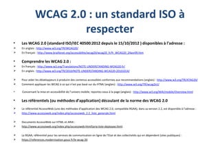 WCAG 2.0 : un standard ISO à
respecter
• Les WCAG 2.0 (standard ISO/IEC 40500:2012 depuis le 15/10/2012 ) disponibles à l’adresse :
 En anglais : http://www.w3.org/TR/WCAG20/
 En français : http://www.braillenet.org/accessibilite/wcag20/wcag20_fr/fr_WCAG20_24avr09.htm
• Comprendre les WCAG 2.0 :
 En français : http://www.w3.org/Translations/NOTE-UNDERSTANDING-WCAG20-fr/
 En anglais : http://www.w3.org/TR/2010/NOTE-UNDERSTANDING-WCAG20-20101014/
 Pour aider les développeurs à produire des contenus accessibles conformes aux recommandations (anglais) : http://www.w3.org/TR/ATAG20/
 Comment appliquer les WCAG à ce qui n’est pas basé sur du HTML (anglais) : http://www.w3.org/TR/wcag2ict/
 Concernant la mise en accessibilité de l’univers mobile, reportez-vous à la page (anglais) : http://www.w3.org/WAI/mobile/Overview.html
• Les référentiels (ou méthodes d’application) découlant de la norme des WCAG 2.0
 Le référentiel AccessiWeb (une des méthodes d’application des WCAG 2.0, compatible RGAA), dans sa version 2.2, est disponible à l’adresse :
 http://www.accessiweb.org/index.php/accessiweb_2.2_liste_generale.html
 Documents AccessiWeb sur HTML et ARIA :
 http://www.accessiweb.org/index.php/accessiweb-html5aria-liste-deployee.html
 Le RGAA, référentiel pour les services de communication en ligne de l’Etat et des collectivités qui en dépendent (sites publiques) :
 https://references.modernisation.gouv.fr/le-wcag-20
 