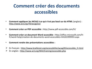 Comment créer des documents
accessibles
• Comment appliquer les WCAG à ce qui n’est pas basé sur du HTML (anglais) :
http://www.w3.org/TR/wcag2ict/
• Comment créer un PDF accessible : http://www.pdf-accessible.com/fr/
• Comment créer un document Word accessible : http://office.microsoft.com/fr-
fr/word-help/creation-de-documents-word-accessibles-HA101999993.aspx
• Comment rendre des présentations accessibles :
 En français : http://www.braillenet.org/accessibilite/wcag20/accessible_fr.html
 En anglais : http://www.w3.org/WAI/training/accessible.php
 