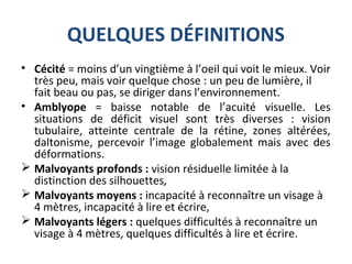 QUELQUES DÉFINITIONS
• Cécité = moins d’un vingtième à l’oeil qui voit le mieux. Voir
très peu, mais voir quelque chose : un peu de lumière, il
fait beau ou pas, se diriger dans l’environnement.
• Amblyope = baisse notable de l’acuité visuelle. Les
situations de déficit visuel sont très diverses : vision
tubulaire, atteinte centrale de la rétine, zones altérées,
daltonisme, percevoir l’image globalement mais avec des
déformations.
 Malvoyants profonds : vision résiduelle limitée à la
distinction des silhouettes,
 Malvoyants moyens : incapacité à reconnaître un visage à
4 mètres, incapacité à lire et écrire,
 Malvoyants légers : quelques difficultés à reconnaître un
visage à 4 mètres, quelques difficultés à lire et écrire.
 