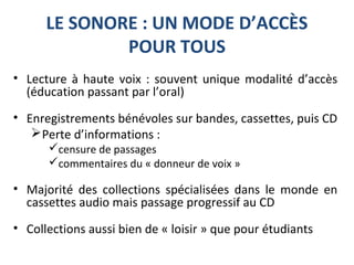 LE SONORE : UN MODE D’ACCÈS
POUR TOUS
• Lecture à haute voix : souvent unique modalité d’accès
(éducation passant par l’oral)
• Enregistrements bénévoles sur bandes, cassettes, puis CD
Perte d’informations :
censure de passages
commentaires du « donneur de voix »
• Majorité des collections spécialisées dans le monde en
cassettes audio mais passage progressif au CD
• Collections aussi bien de « loisir » que pour étudiants
 