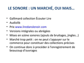 LE SONORE : UN MARCHÉ, OUI MAIS…
• Gallimard collection Écouter Lire
• Audiolib
• Prix www.liredanslenoir.com
• Versions intégrales ou abrégées
• Mises en scène sonores (ajouts de bruitages, jingles…)
• Marché trop petit : on ne peut s’appuyer sur le
commerce pour constituer des collections précises
• On continue donc à procéder à l’enregistrement de
beaucoup d’ouvrages
 