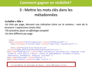 Comment gagner en visibilité?
Mettre les mots clés dans les métadonnées
Métadonnées : sont des
informations (cachées)
permettant aux robots des
moteurs de recherche de
classer les pages du site
Clic droit sur une page de votre site
=> « code source de la page »
Toutes les pages de votre site doivent contenir des informations
pour les moteurs
 
