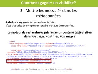 Comment gagner en visibilité?
-La balise « title »
-Un titre par page, donnant une indication claire sur le contenu : nom de la
structure + expressions (mots clés)
-70 caractères (pour un affichage complet)
-Un titre différent par page
Mettre les mots clés dans les métadonnées
 