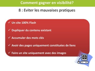 Comment gagner en visibilité?
Soumettre son sitemap à Google
C’est un fichier qui contient l’ensemble des urls de votre site
Pour la création du fichier il existe des outils ex : GSiteCrawler
Référencer chaque page
Demander à son
prestataire ou consulter
la vidéo Google
Faire un plan de site
Il permet à Google de connaître toutes les pages de votre site et aide l’internaute
dans sa navigation(accessibilité 3 clics)
 