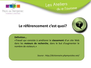 Le référencement c’est quoi?
Définition…
«Travail qui consiste à améliorer le classement d'un site Web
dans les moteurs de recherche, dans le but d'augmenter le
nombre de visiteurs.»
Source : http://dictionnaire.phpmyvisites.net/
 