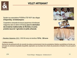 VOLET ARTISANAT

Soutien aux associations FIVEMI et TSY KIVY des villages
d’Anjavmilay et AntshampanoCoopérative composée de douze paysannes et brodeuses
malgaches dans le district d’Ambanja pour la valorisation
des broderies traditionnelles de Richelieu et autres
produits issus de l ‘agriculture et petits artisanats

- Résultats à Septembre 2013 : 2 850 000 ariarys de bénéfices TOTAL : 559 euros
Actions à mener :
Recherche de partenariat afin de revendre les pièces exclusivement chez les prestataires hôteliers sensibilisés et formés aux
principes du commerce équitable (traçabilité, explication aux touristes de la chaîne de production et fixation d’un prix juste et
unique).

CD

Vision Ethique - Madagascar - Solidarissimo13

13

 