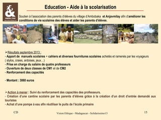 Education - Aide à la scolarisation
Soutien à l’association des parents d’élèves du village d’Ambobaka et Anjavmilay afin d’améliorer les
conditions de vie scolaires des élèves et aider les parents d’élèves.

Résultats septembre 2013 :
- Apport de manuels scolaires + cahiers et diverses fournitures scolaires achetés et ramenés par les voyageurs
( stylos, craies, ardoises, jeux…)
- Prise en charge du salaire de quatre professeurs
- Ouverture de deux classes de CM1 et de CM2
- Renforcement des capacités
- Montant : 3060 euros
Action à mener : Suivi du renforcement des capacités des professeurs.
- Création d’une cantine scolaire par les parents d’élèves grâce à la création d’un droit d’entrée demandé aux
touristes
- Achat d’une pompe à eau afin réutiliser le puits de l’école primaire
CD

Vision Ethique - Madagascar - Solidarissimo13

15

 