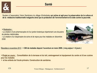 Santé

Soutien à l’association Vision Sambirano du village d’Ambobaka qui prône et agit pour la préservation de la culture et
de la médecine traditionnelle malgache ainsi que la protection de l’environnement et la lutte contre la pauvreté.

Réalisation :
- La création d’une pharmacopée et d’un jardon botanique répertoriant une douzaine
de plantes médicinales,
- La création d’un dispensaire de soins et de repos pour les malades en décembre
2008

Résultats à novembre 2013 : + 300 de malades depuis l’ouverture en mars 2009. ( moy.sejour = 4 jours )
Projet en cours : Consolidation de la terrasse et du toit, aménagement et équipement du centre et d’une cuisine
pour les malades
 et les enfants de l’école primaire. Construction de sanitaires.

CD

Vision Ethique - Madagascar - Solidarissimo13

17

 