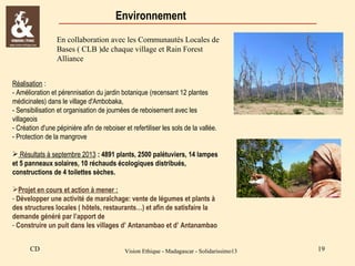 Environnement
En collaboration avec les Communautés Locales de
Bases ( CLB )de chaque village et Rain Forest
Alliance
Réalisation :
- Amélioration et pérennisation du jardin botanique (recensant 12 plantes
médicinales) dans le village d'Ambobaka,
- Sensibilisation et organisation de journées de reboisement avec les
villageois
- Création d'une pépinière afin de reboiser et refertiliser les sols de la vallée.
- Protection de la mangrove
 Résultats à septembre 2013 : 4891 plants, 2500 palétuviers, 14 lampes
et 5 panneaux solaires, 10 réchauds écologiques distribués,
constructions de 4 toilettes sèches.
Projet en cours et action à mener :
- Développer une activité de maraîchage: vente de légumes et plants à
des structures locales ( hôtels, restaurants…) et afin de satisfaire la
demande généré par l’apport de
- Construire un puit dans les villages d’ Antanambao et d’ Antanambao
CD

Vision Ethique - Madagascar - Solidarissimo13

19

 