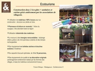 Ecotourisme
Construction deux 2 éco-gîtes + sanitaires et
cuisine gérés entièrement par les associations de
villageois.
 Utilisation de matériaux 100% locaux pour sa
construction : structure sur pilotis en bois,
Panneaux et toiture en ravenala, l’ Arbre du
voyageur, très abondant dans la région
Utilisation raisonnée des matériaux
Le recours à des énergies renouvelables : éclairage
obtenu grâce à de mini-panneaux solaires et des lampes
rechargeables
Son équipement en toilettes sèches et douches
solaires à l'extérieur
Sa capacité d'accueil optimisée, de 14 à 16 personnes,
Ses équipements de qualité et sa décoration originale
(aménagement entièrement réalisé par les femmes des
villages, à base de matériaux exclusivement locaux)
Vision Ethique - Madagascar - Solidarissimo13

 