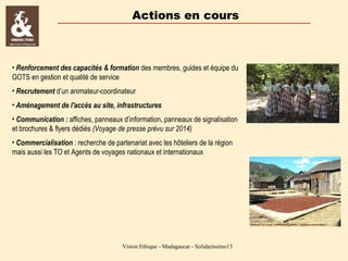 Actions en cours

• Renforcement des capacités & formation des membres, guides et équipe du
GOTS en gestion et qualité de service
• Recrutement d’un animateur-coordinateur
• Aménagement de l'accès au site, infrastructures
• Communication : affiches, panneaux d’information, panneaux de signalisation
et brochures & flyers dédiés (Voyage de presse prévu sur 2014)
• Commercialisation : recherche de partenariat avec les hôteliers de la région
mais aussi les TO et Agents de voyages nationaux et internationaux

Vision Ethique - Madagascar - Solidarissimo13

 