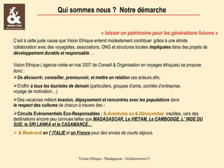 Qui sommes nous ? Notre démarche
« laisser un patrimoine pour les générations futures »
C’est à cette juste cause que Vision Ethique entend modestement contribuer grâce à une étroite
collaboration avec des voyagistes, associations, ONG et structures locales impliquées dans des projets de
développement durable et responsable …
Vision Ethique ( agence créée en mai 2007 de Conseil & Organisation en voyages éthiques) se propose
donc :
De découvrir, conseiller, promouvoir, et mettre en relation ces acteurs afin,
D’offrir à tous les touristes de demain (particuliers, groupes d’amis, comités d’entreprise,
voyage de motivation…)
Des vacances mêlant évasion, dépaysement et rencontres avec les populations dans
le respect des cultures de chacun à travers des :
Circuits Evènementiels Eco-Responsables : &-Aventures ou &-Découvertes insolites, vers des
destinations encore peu connues telles que MADAGASCAR, Le VIETAM, Le CAMBODGE, L’ INDE DU
SUD, le SRI LANKA et la CASAMANCE…
 & Week-end en l’ ITALIE et en France pour des envies de courts séjours.

Vision Ethique - Madagascar - Solidarissimo13

 