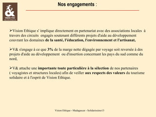 Nos engagements :

Vision Ethique s' implique directement en partenariat avec des associations locales à
travers des circuits engagés soutenant différents projets d'aide au développement
couvrant les domaines de la santé, l'éducation, l'environnement et l'artisanat,
V& s'engage à ce que 3% de la marge nette dégagée par voyage soit reversée à des
projets d'aide au développement ou d'insertion concernant les pays du sud comme du
nord,
V& attache une importante toute particulière à la sélection de nos partenaires
( voyagistes et structures locales) afin de veiller aux respects des valeurs du tourisme
solidaire et à l'esprit de Vision Ethique.

Vision Ethique - Madagascar - Solidarissimo13

 
