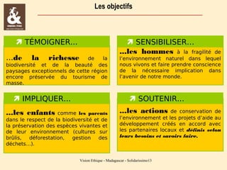 Les objectifs

 TÉMOIGNER...
...de

la

richesse

de
la
biodiversité et de la beauté des
paysages exceptionnels de cette région
encore préservée du tourisme de
masse.

 IMPLIQUER...
...les enfants

 SENSIBILISER…
...les hommes à la fragilité

de
l’environnement naturel dans lequel
nous vivons et faire prendre conscience
de la nécessaire implication dans
l’avenir de notre monde.

 SOUTENIR...

comme les parents
dans le respect de la biodiversité et de
la préservation des espèces vivantes et
de leur environnement (cultures sur
brûlis,
déforestation,
gestion
des
déchets…).

...les actions

de conservation de
l’environnement et les projets d’aide au
développement créés en accord avec
les partenaires locaux et définis selon
leurs besoins et savoirs faire.

Vision Ethique - Madagascar - Solidarissimo13

 