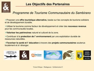 Les Objectifs des Partenaires
Programme de Tourisme Communautaire du Sambirano
Proposer une offre touristique alternative, basée sur les concepts de tourisme solidaire
et de développement durable.
Utiliser le tourisme comme facteur de développement et créer des nouveaux revenus
pour les communautés locales.
Valoriser les patrimoines naturel et culturel de la zone.
Contribuer à la protection de l’ environnement par une exploitation durable de
ressources naturelles.
Favoriser la santé et l’ éducation à travers des projets communautaires soutenus
localement et à l étranger.

Vision Ethique - Madagascar - Solidarissimo13

 