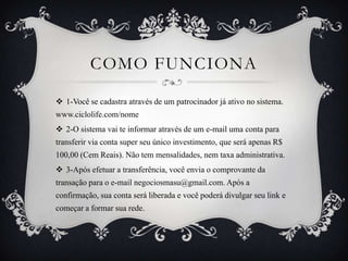 COMO FUNCIONA
 1-Você se cadastra através de um patrocinador já ativo no sistema.
www.ciclolife.com/nome
 2-O sistema vai te informar através de um e-mail uma conta para
transferir via conta super seu único investimento, que será apenas R$
100,00 (Cem Reais). Não tem mensalidades, nem taxa administrativa.
 3-Após efetuar a transferência, você envia o comprovante da
transação para o e-mail negociosmasu@gmail.com. Após a
confirmação, sua conta será liberada e você poderá divulgar seu link e

começar a formar sua rede.

 