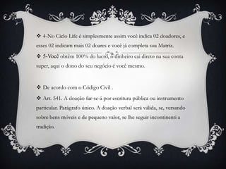  4-No Ciclo Life é simplesmente assim você indica 02 doadores, e

esses 02 indicam mais 02 doares e você já completa sua Matriz.
 5-Você obtêm 100% do lucro, o dinheiro cai direto na sua conta
super, aqui o dono do seu negócio é você mesmo.

 De acordo com o Código Civil .
 Art. 541. A doação far-se-á por escritura pública ou instrumento
particular. Parágrafo único. A doação verbal será válida, se, versando
sobre bens móveis e de pequeno valor, se lhe seguir incontinenti a
tradição.

 