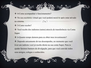  4-Como acompanhar o funcionamento?
 No seu escritório virtual que você poderá mexê-lo após estar ativado

no sistema.
 5-Como recebo?
 Você recebe dos indiretos (netos) através de transferência via Conta
Super.

 6-Quanto tempo demora para eu obter meu investimento?
 Depende unicamente do teu desempenho, no momento que você
tiver um indireto você já recebe direto na sua conta Super. Para te
ajudar faremos banners de divulgação, para que você convide todos

seus amigos, colegas e conhecidos.

 
