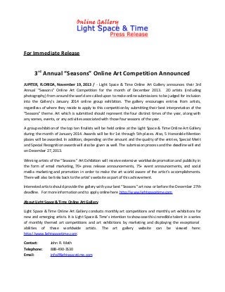 For Immediate Release

3rd Annual “Seasons” Online Art Competition Announced
JUPITER, FLORIDA, November 19, 2013 / - Light Space & Time Online Art Gallery announces their 3rd
Annual “Seasons” Online Art Competition for the month of December 2013. 2D artists (including
photography) from around the world are called upon to make online submissions to be judged for inclusion
into the Gallery’s January 2014 online group exhibition. The gallery encourages entries from artists,
regardless of where they reside to apply to this competition by submitting their best interpretation of the
“Seasons” theme. Art which is submitted should represent the four distinct times of the year, along with
any scenes, events, or any activities associated with those four seasons of the year.
A group exhibition of the top ten finalists will be held online at the Light Space & Time Online Art Gallery
during the month of January 2014. Awards will be for 1st through 5th places. Also, 5 Honorable Mention
places will be awarded. In addition, depending on the amount and the quality of the entries, Special Merit
and Special Recognition awards will also be given as well. The submission process and the deadline will end
on December 27, 2013.
Winning artists of the “Seasons” Art Exhibition will receive extensive worldwide promotion and publicity in
the form of email marketing, 70+ press release announcements, 75+ event announcements, and social
media marketing and promotion in order to make the art world aware of the artist’s accomplishments.
There will also be links back to the artist’s website as part of this achievement.
Interested artists should provide the gallery with your best “Seasons” art now or before the December 27th
deadline. For more information and to apply online here http://www.lightspacetime.com
About Light Space & Time Online Art Gallery
Light Space & Time Online Art Gallery conducts monthly art competitions and monthly art exhibitions for
new and emerging artists. It is Light Space & Time’s intention to showcase this incredible talent in a series
of monthly themed art competitions and art exhibitions by marketing and displaying the exceptional
abilities of these worldwide artists. The art gallery website can be viewed here:
http://www.lightspacetime.com
Contact:
Telephone:
Email:

John R. Math
888-490-3530
info@lightspacetime.com

 