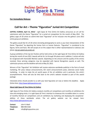 For Immediate Release


      Call for Art – Theme “Figurative” Juried Art Competition
JUPITER, FLORIDA, April 15, 2012/ - Light Space & Time Online Art Gallery announces an art call for
submissions with the theme “Figurative” for a juried art competition for the month of May 2012. The
gallery urges all 2D artists to submit their best “Figurative” art for inclusion into the gallery’s June 2012
online group art exhibition.

The gallery would like for all 2D artists (including photography) to send us your best interpretation of the
theme “Figurative” by depicting the human form or human features. “Figurative” is considered to be
figures, forms and faces. We will accept art on this subject that is either representational or abstract, but
please, do not submit any erotic art.

A group exhibition of the top ten finalists will be held online at the Light Space & Time Online Art Gallery
during the month of June 2012. Awards will be for 1st through 5th places and in addition, 5 artists will also
be recognized with Honorable Mention awards. Depending on the amount and the quality of the entries
received, these winning categories may be expanded with Special Recognition awards as well. The
submission process and the deadline will end on May 29, 2012.

Winners of the "Figurative" Art Exhibition will receive extensive worldwide publicity in the form of email
marketing, 70+ press release announcements, 65+ event announcements posts, extensive social media
marketing, in order to make the art world aware of the art exhibition and in particular, the artist’s
accomplishments. There will also be links back to the artist’s website included as part of this award
package.

Interested artists should provide to us with your best Figurative art now or before the deadline.      Apply
Online Here: http://www.lightspacetime.com

About Light Space & Time Online Art Gallery

Light Space & Time Online Art Gallery conducts monthly art competitions and monthly art exhibitions for
new and emerging artists. It is Light Space & Time’s intention to showcase this incredible talent in a series
of monthly themed art competitions and art exhibitions by marketing and displaying the exceptional
abilities of these worldwide artists. The art gallery website can be viewed here:
http://www.lightspacetime.com

Contact:        John R. Math
Telephone:      888-490-3530
Email:          info@lightspacetime.com
 