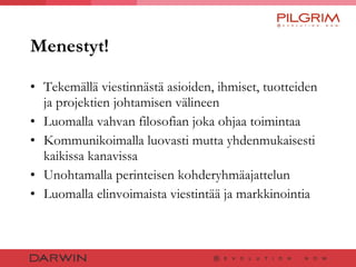 Menestyt! Tekemällä viestinnästä asioiden, ihmiset, tuotteiden ja projektien johtamisen välineen Luomalla vahvan filosofian joka ohjaa toimintaa Kommunikoimalla luovasti mutta yhdenmukaisesti kaikissa kanavissa Unohtamalla perinteisen kohderyhmäajattelun Luomalla elinvoimaista viestintää ja markkinointia 