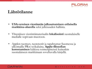 Lähtötilanne USA-vetoisen viestinnän jalkauttaminen erilaisella markkina-alueella  sekä julkisuuden hallinta.  Yhtenäisen viestintämateriaalin  lokalisointi  suomalaiselle medialle sopivaan muotoon.  Applen tuotteet, tuotetestit ja tapahtumat Suomessa ja ulkomailla PR:n työkaluina.  Apple-filosofian korostaminen  kaikissa toimenpiteissä kuitenkin suomalaiseen markkinaan soveltuvalla kärjellä. 