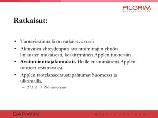 Ratkaisut: Tuoteviestinnällä on ratkaiseva rooli Aktiivinen yhteydenpito avaintoimittajiin yhtiön linjausten mukaisesti, keskittyminen Applen tuotteisiin  Avaintoimittajakontaktit.  Heille ensimmäisenä Applen tuotteet testattavaksi. Applen tuotelanseeraustapahtumat Suomessa ja ulkomailla. 27.1.2010 iPad-lanseeraus 