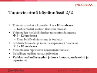 Tuoteviestintä käytännössä 2/2 Toimittajamatkat ulkomaille     6 - 12 vuodessa   Kohdemediat valitaan tilanteen mukaan Toimittajien henkilökohtaiset tuoteinfot Suomessa     6 - 12 vuodessa  Oma briiffivalmiutemme ja koulutus  Lehdistötilaisuudet ja toimittajatapaamiset Suomessa     6 - 12 vuodessa Viikoittainen raportointi konserniviestinnälle Paikallisen median luotaus päivittäin Verkkomedianäkyvyyden jatkuva luotaus, analysointi ja raportointi 