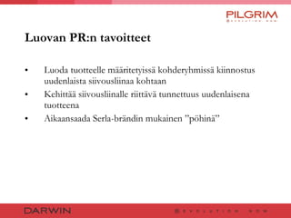 Luovan PR:n tavoitteet Luoda tuotteelle määritetyissä kohderyhmissä kiinnostus uudenlaista siivousliinaa kohtaan Kehittää siivousliinalle riittävä tunnettuus uudenlaisena tuotteena  Aikaansaada Serla-brändin mukainen ”pöhinä” 