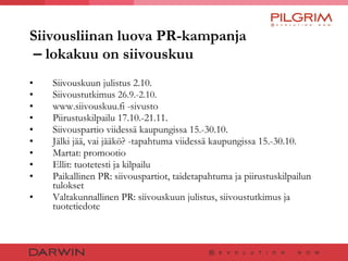 Siivousliinan luova PR-kampanja   –  lokakuu on siivouskuu Siivouskuun julistus 2.10. Siivoustutkimus  26.9.-2.10. www.siivouskuu.fi -sivusto Piirustuskilpailu 17.10.-21.11. Siivouspartio viidessä kaupungissa 15.-30.10. Jälki jää, vai jääkö? -tapahtuma viidessä kaupungissa 15.-30.10. Martat: promootio Ellit: tuotetesti ja kilpailu Paikallinen PR: siivouspartiot, taidetapahtuma ja piirustuskilpailun tulokset Valtakunnallinen PR: siivouskuun julistus, siivoustutkimus ja tuotetiedote  